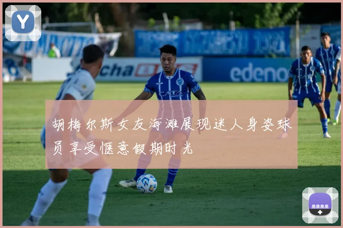 胡梅尔斯女友海滩展现迷人身姿球员享受惬意假期时光