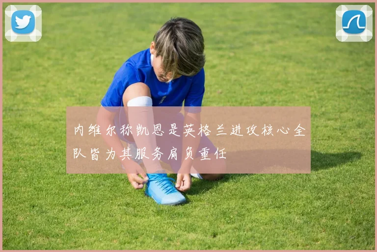 内维尔称凯恩是英格兰进攻核心全队皆为其服务肩负重任