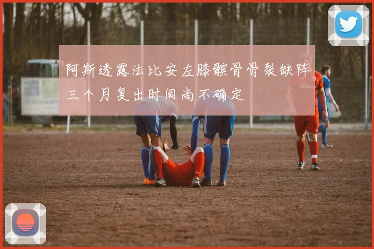 阿斯透露法比安左膝髌骨骨裂缺阵三个月复出时间尚不确定
