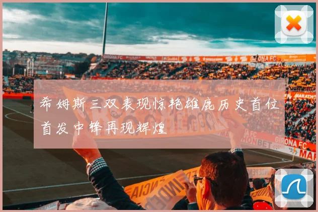 希姆斯三双表现惊艳雄鹿历史首位首发中锋再现辉煌