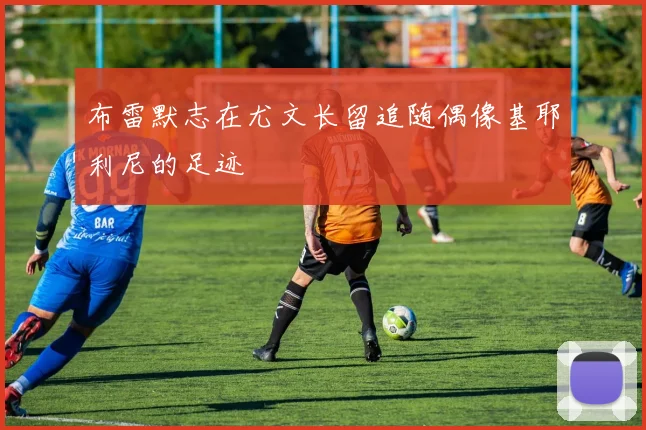 布雷默志在尤文长留追随偶像基耶利尼的足迹