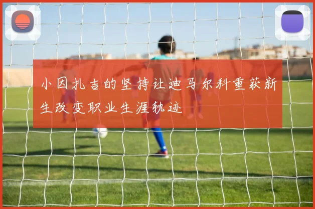 小因扎吉的坚持让迪马尔科重获新生改变职业生涯轨迹