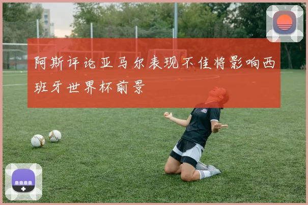 阿斯评论亚马尔表现不佳将影响西班牙世界杯前景