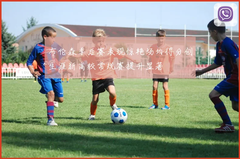 布伦森季后赛表现惊艳场均得分创生涯新高较常规赛提升显著