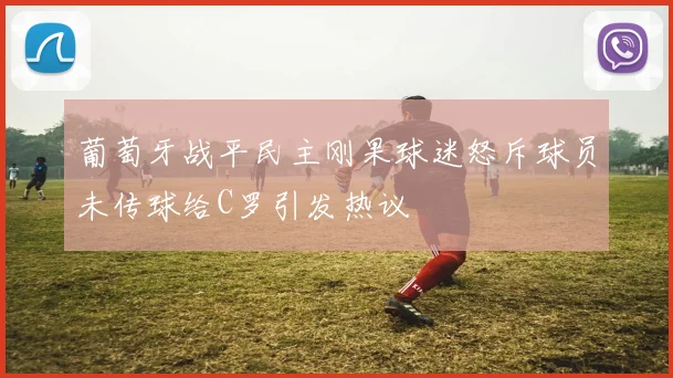 葡萄牙战平民主刚果球迷怒斥球员未传球给C罗引发热议