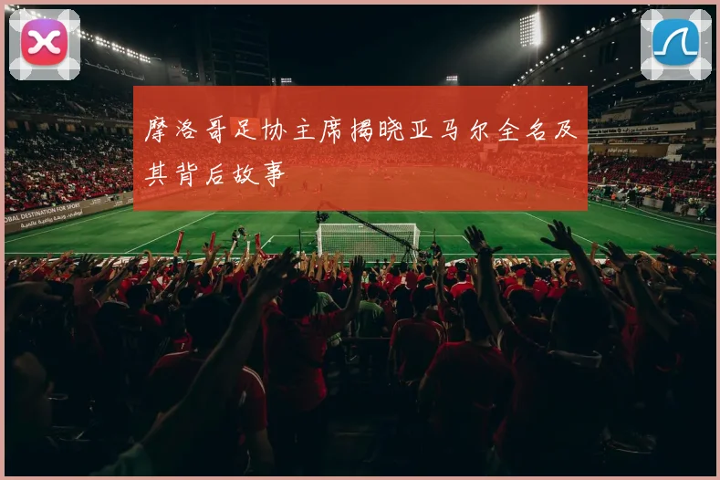 摩洛哥足协主席揭晓亚马尔全名及其背后故事