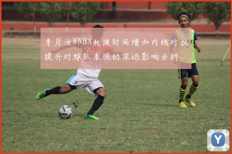 李月汝WNBA轮换时间增加内线对抗提升对球队表现的深远影响分析
