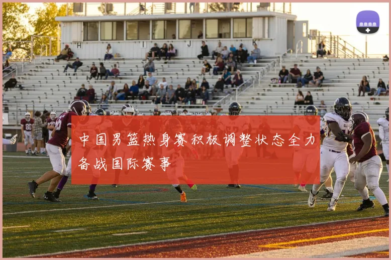 中国男篮热身赛积极调整状态全力备战国际赛事