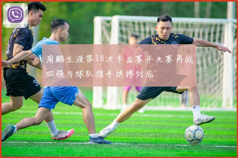周鹏生涯第18次季后赛半决赛再战四强与球队携手拼搏到底