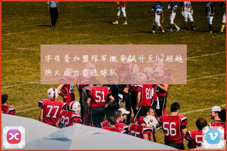 字母哥加盟绿军概率飙升至62超越热火成为首选球队