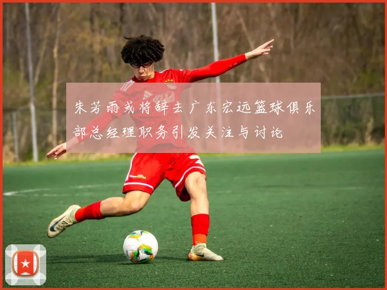 朱芳雨或将辞去广东宏远篮球俱乐部总经理职务引发关注与讨论