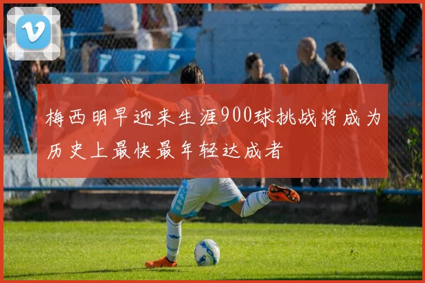 梅西明早迎来生涯900球挑战将成为历史上最快最年轻达成者