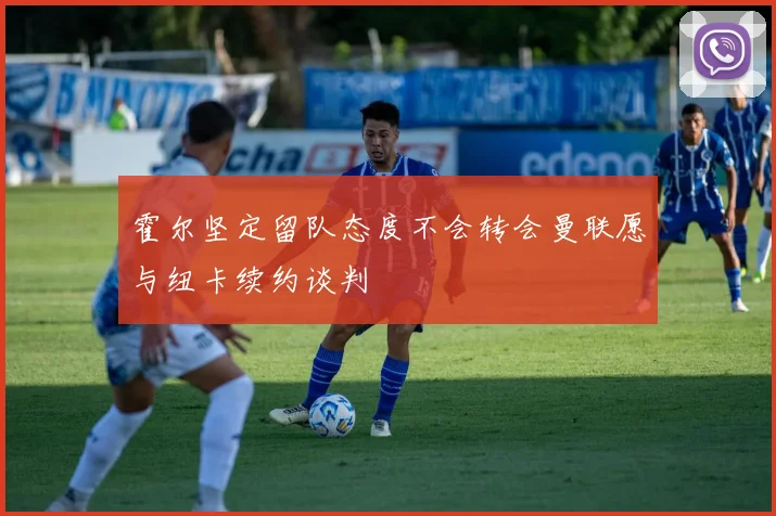 霍尔坚定留队态度不会转会曼联愿与纽卡续约谈判