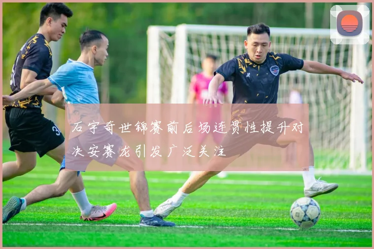 石宇奇世锦赛前后场连贯性提升对决安赛龙引发广泛关注