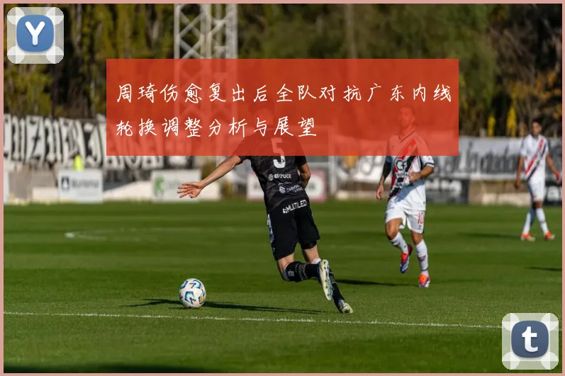 周琦伤愈复出后全队对抗广东内线轮换调整分析与展望