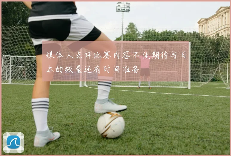 媒体人点评比赛内容不佳期待与日本的较量还有时间准备