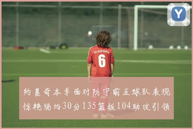 约基奇本季面对防守前五球队表现惊艳场均30分135篮板104助攻引领球队奋勇争先