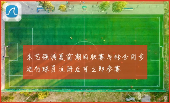 朱艺强调夏窗期间联赛与转会同步进行球员注册后可立即参赛