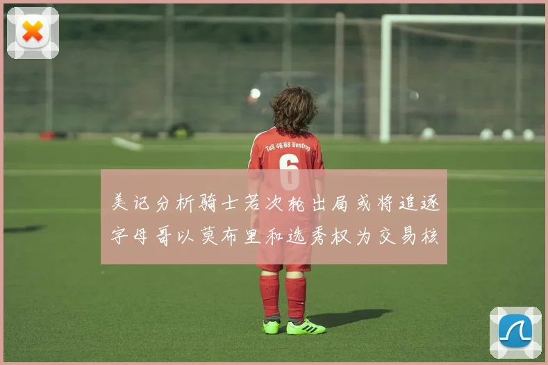 美记分析骑士若次轮出局或将追逐字母哥以莫布里和选秀权为交易核心