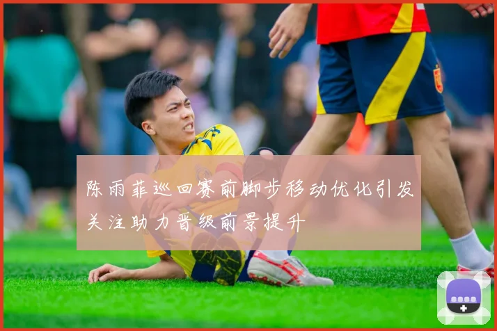 陈雨菲巡回赛前脚步移动优化引发关注助力晋级前景提升
