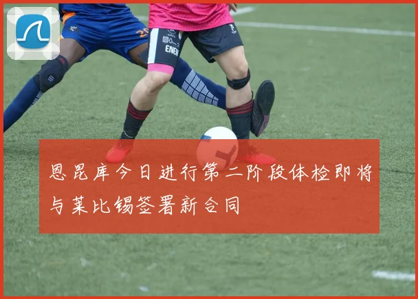 恩昆库今日进行第二阶段体检即将与莱比锡签署新合同