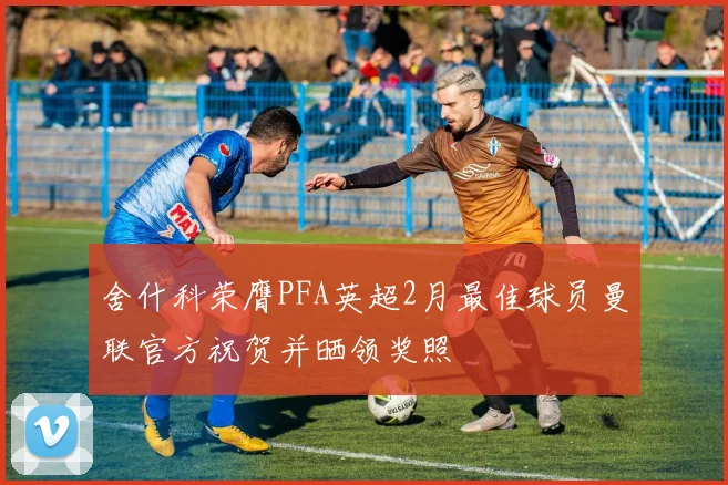舍什科荣膺PFA英超2月最佳球员曼联官方祝贺并晒领奖照